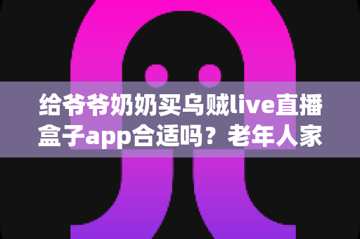给爷爷奶奶买乌贼live直播盒子app合适吗?老年人家用直播盒子利弊与选购全指南 给爷爷奶奶买乌贼live直播盒子app合适吗?老年人家用直播盒子利弊与选购全指南
