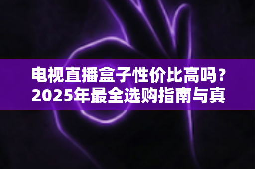 电视直播盒子性价比高吗?2025年最全选购指南与真实体验分析 电视直播盒子性价比高吗?2025年最全选购指南与真实体验分析
