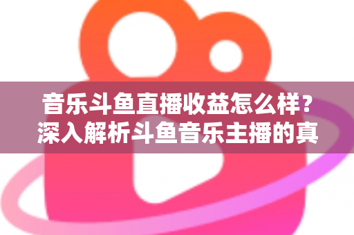 音乐斗鱼直播收益怎么样？深入解析斗鱼音乐主播的真实收入水平与变现路径