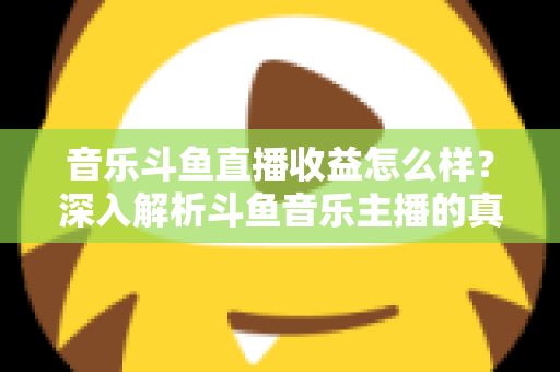 音乐斗鱼直播收益怎么样？深入解析斗鱼音乐主播的真实收入水平与变现路径
