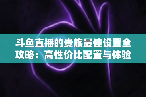 斗鱼直播的贵族最佳设置全攻略：高性价比配置与体验优化完整指南