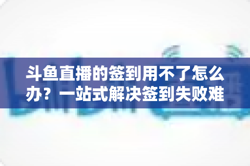 斗鱼直播的签到用不了怎么办？一站式解决签到失败难题的实用指南