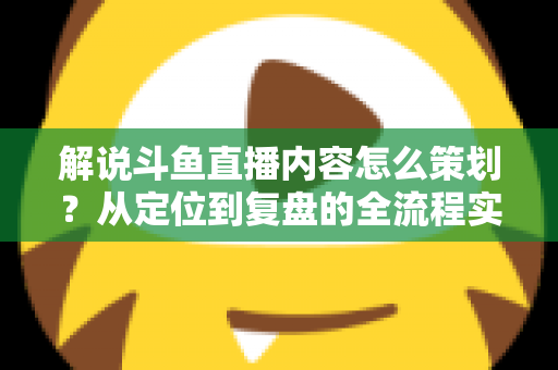 解说斗鱼直播内容怎么策划？从定位到复盘的全流程实战指南，助你打造高人气直播间