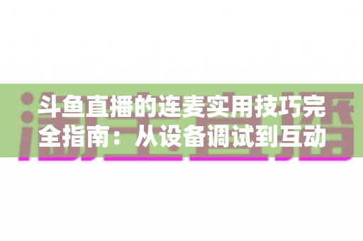 斗鱼直播的连麦实用技巧完全指南：从设备调试到互动话术，让直播间人气与收益双提升