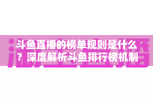 斗鱼直播的榜单规则是什么？深度解析斗鱼排行榜机制、冲榜玩法与常见问题