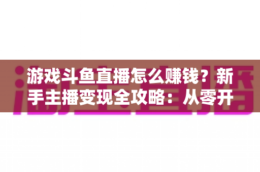 游戏斗鱼直播怎么赚钱？新手主播变现全攻略：从零开始打造你的直播收入管道