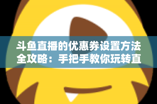 斗鱼直播的优惠券设置方法全攻略：手把手教你玩转直播间营销利器
