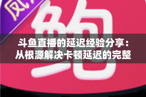斗鱼直播的延迟经验分享：从根源解决卡顿延迟的完整优化指南
