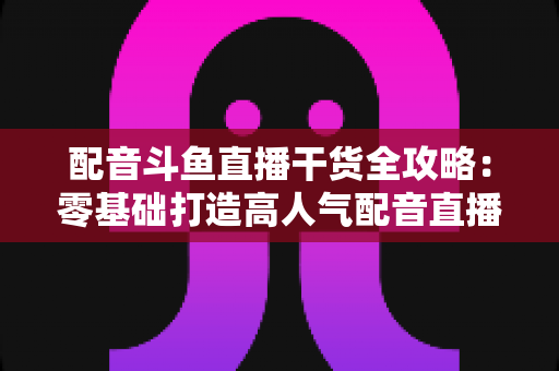 配音斗鱼直播干货全攻略:零基础打造高人气配音直播间的实战秘籍 配音斗鱼直播干货全攻略:零基础打造高人气配音直播间的实战秘籍