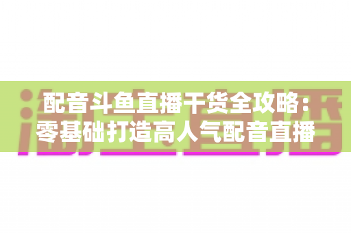 配音斗鱼直播干货全攻略：零基础打造高人气配音直播间的实战秘籍
