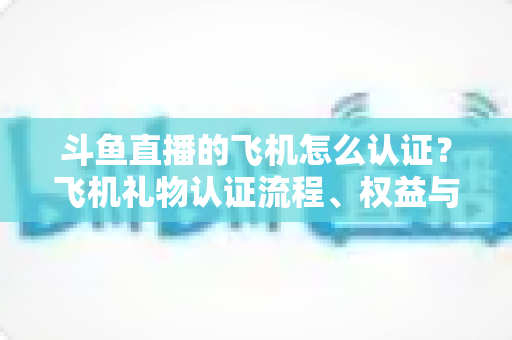 斗鱼直播的飞机怎么认证?飞机礼物认证流程、权益与常见问题全解析 斗鱼直播的飞机怎么认证?飞机礼物认证流程、权益与常见问题全解析