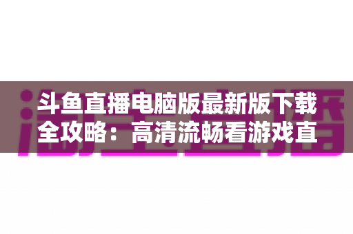 斗鱼直播电脑版最新版下载全攻略：高清流畅看游戏直播一步到位