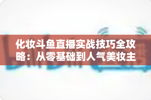 化妆斗鱼直播实战技巧全攻略:从零基础到人气美妆主播的进阶宝典 化妆斗鱼直播实战技巧全攻略:从零基础到人气美妆主播的进阶宝典