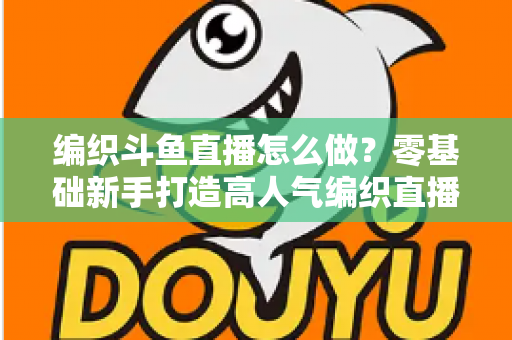 编织斗鱼直播怎么做?零基础新手打造高人气编织直播间的完整实战攻略 编织斗鱼直播怎么做?零基础新手打造高人气编织直播间的完整实战攻略