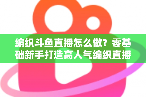 编织斗鱼直播怎么做？零基础新手打造高人气编织直播间的完整实战攻略