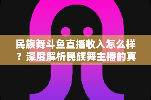 民族舞斗鱼直播收入怎么样？深度解析民族舞主播的真实收入水平与变现潜力