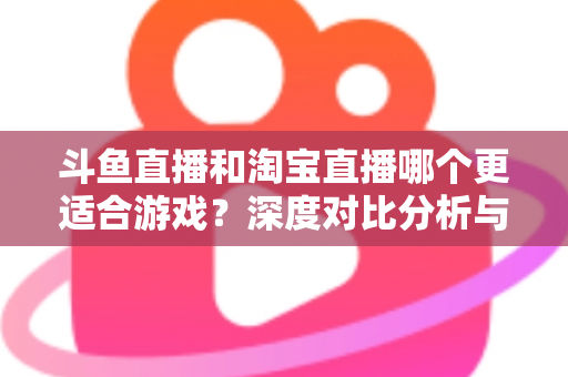 斗鱼直播和淘宝直播哪个更适合游戏？深度对比分析与主播选择指南