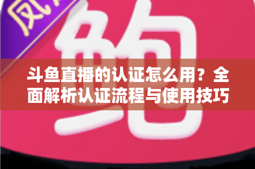 斗鱼直播的认证怎么用？全面解析认证流程与使用技巧，助你快速开启直播之旅