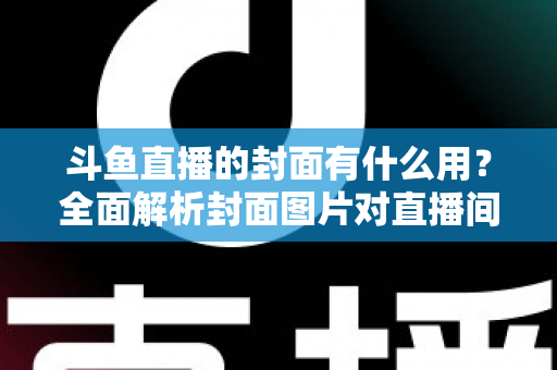 斗鱼直播的封面有什么用？全面解析封面图片对直播间流量、人气与品牌价值的关键影响