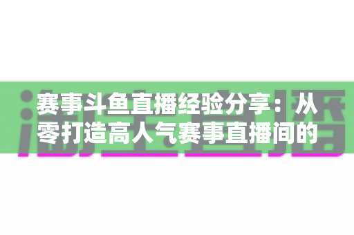 赛事斗鱼直播经验分享:从零打造高人气赛事直播间的实战指南 赛事斗鱼直播经验分享:从零打造高人气赛事直播间的实战指南