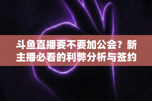 斗鱼直播要不要加公会？新主播必看的利弊分析与签约决策指南