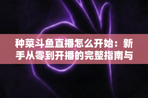 种菜斗鱼直播怎么开始：新手从零到开播的完整指南与人气运营秘籍