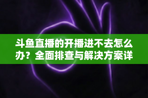 斗鱼直播的开播进不去怎么办？全面排查与解决方案详解