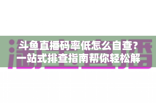 斗鱼直播码率低怎么自查？一站式排查指南帮你轻松解决画质模糊难题