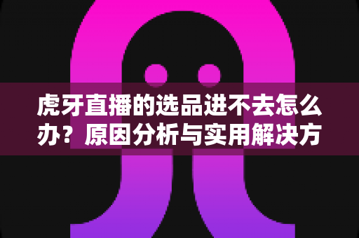 虎牙直播的选品进不去怎么办？原因分析与实用解决方法全指南