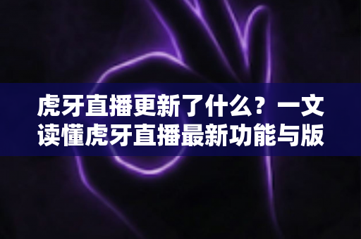 虎牙直播更新了什么？一文读懂虎牙直播最新功能与版本变化全解析