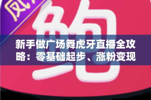 新手做广场舞虎牙直播全攻略：零基础起步、涨粉变现的完整实战指南