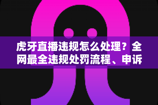 虎牙直播违规怎么处理？全网最全违规处罚流程、申诉方法与避坑指南一篇文章看懂