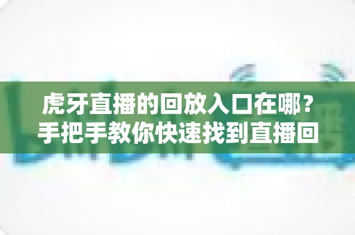 虎牙直播的回放入口在哪?手把手教你快速找到直播回放的完整实用指南 虎牙直播的回放入口在哪?手把手教你快速找到直播回放的完整实用指南