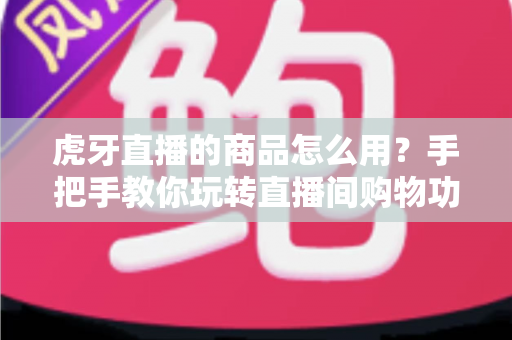 虎牙直播的商品怎么用?手把手教你玩转直播间购物功能的完整攻略 虎牙直播的商品怎么用?手把手教你玩转直播间购物功能的完整攻略