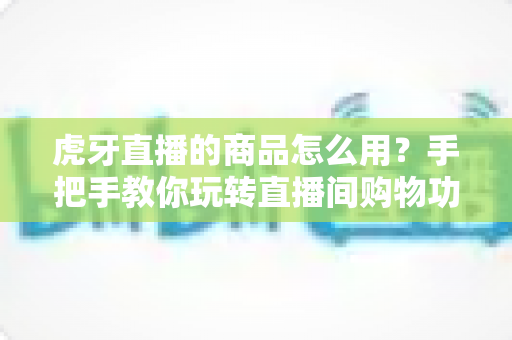 虎牙直播的商品怎么用？手把手教你玩转直播间购物功能的完整攻略