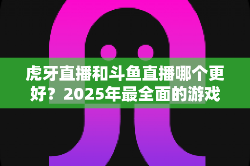 虎牙直播和斗鱼直播哪个更好?2025年最全面的游戏直播平台深度对比指南 虎牙直播和斗鱼直播哪个更好?2025年最全面的游戏直播平台深度对比指南