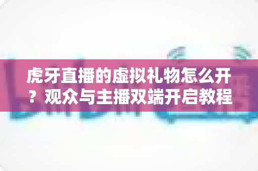 虎牙直播的虚拟礼物怎么开？观众与主播双端开启教程及常见问题全攻略