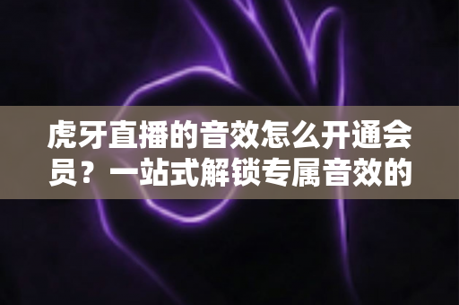 虎牙直播的音效怎么开通会员?一站式解锁专属音效的完整攻略与会员权益详解 虎牙直播的音效怎么开通会员?一站式解锁专属音效的完整攻略与会员权益详解