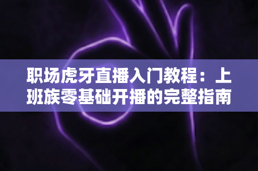 职场虎牙直播入门教程：上班族零基础开播的完整指南与涨粉变现攻略