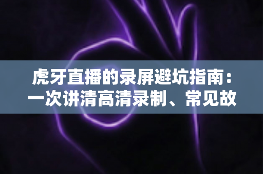 虎牙直播的录屏避坑指南:一次讲清高清录制、常见故障与合规红线 虎牙直播的录屏避坑指南:一次讲清高清录制、常见故障与合规红线