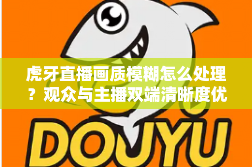 虎牙直播画质模糊怎么处理？观众与主播双端清晰度优化全攻略，一文学会排查与调参技巧