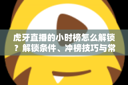 虎牙直播的小时榜怎么解锁？解锁条件、冲榜技巧与常见问题一文讲透