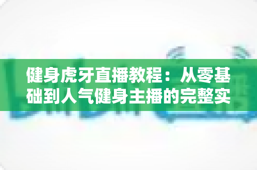 健身虎牙直播教程：从零基础到人气健身主播的完整实战指南