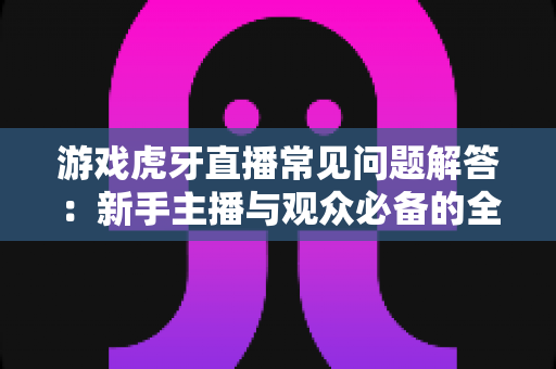 游戏虎牙直播常见问题解答：新手主播与观众必备的全方位实战指南