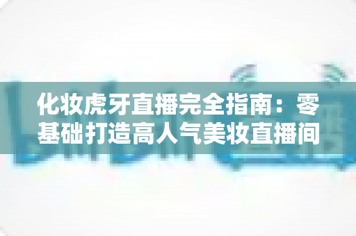 化妆虎牙直播完全指南：零基础打造高人气美妆直播间的实战攻略