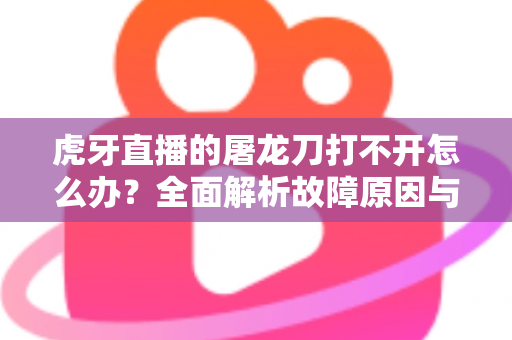 虎牙直播的屠龙刀打不开怎么办?全面解析故障原因与高效解决指南 虎牙直播的屠龙刀打不开怎么办?全面解析故障原因与高效解决指南