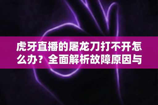虎牙直播的屠龙刀打不开怎么办？全面解析故障原因与高效解决指南