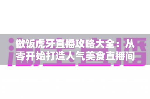 做饭虎牙直播攻略大全：从零开始打造人气美食直播间的实战指南