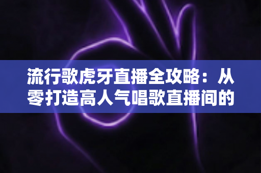 流行歌虎牙直播全攻略：从零打造高人气唱歌直播间的完整秘籍