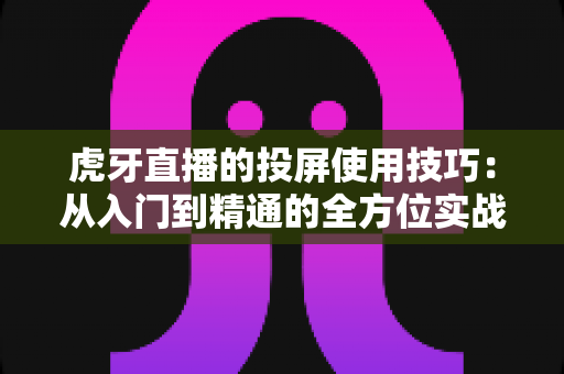 虎牙直播的投屏使用技巧：从入门到精通的全方位实战指南